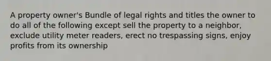 A property owner's Bundle of legal rights and titles the owner to do all of the following except sell the property to a neighbor, exclude utility meter readers, erect no trespassing signs, enjoy profits from its ownership