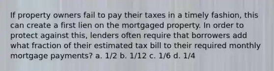 If property owners fail to pay their taxes in a timely fashion, this can create a first lien on the mortgaged property. In order to protect against this, lenders often require that borrowers add what fraction of their estimated tax bill to their required monthly mortgage payments? a. 1/2 b. 1/12 c. 1/6 d. 1/4