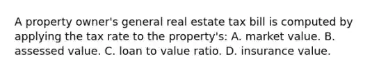 A property owner's general real estate tax bill is computed by applying the tax rate to the property's: A. market value. B. assessed value. C. loan to value ratio. D. insurance value.