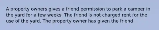 A property owners gives a friend permission to park a camper in the yard for a few weeks. The friend is not charged rent for the use of the yard. The property owner has given the friend