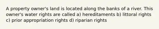 A property owner's land is located along the banks of a river. This owner's water rights are called a) hereditaments b) littoral rights c) prior appropriation rights d) riparian rights