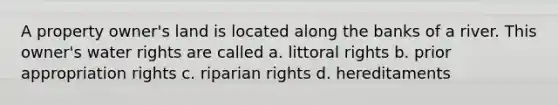 A property owner's land is located along the banks of a river. This owner's water rights are called a. littoral rights b. prior appropriation rights c. riparian rights d. hereditaments