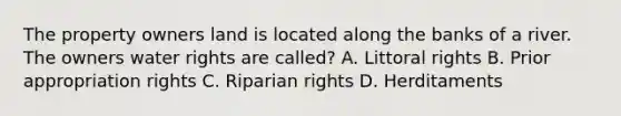 The property owners land is located along the banks of a river. The owners water rights are called? A. Littoral rights B. Prior appropriation rights C. Riparian rights D. Herditaments