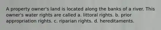 A property owner's land is located along the banks of a river. This owner's water rights are called a. littoral rights. b. prior appropriation rights. c. riparian rights. d. hereditaments.