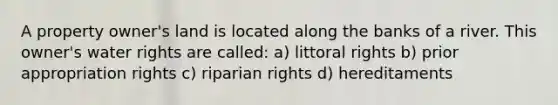 A property owner's land is located along the banks of a river. This owner's water rights are called: a) littoral rights b) prior appropriation rights c) riparian rights d) hereditaments