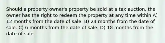 Should a property owner's property be sold at a tax auction, the owner has the right to redeem the property at any time within A) 12 months from the date of sale. B) 24 months from the date of sale. C) 6 months from the date of sale. D) 18 months from the date of sale.