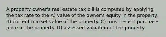 A property owner's real estate tax bill is computed by applying the tax rate to the A) value of the owner's equity in the property. B) current market value of the property. C) most recent purchase price of the property. D) assessed valuation of the property.