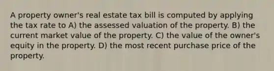 A property owner's real estate tax bill is computed by applying the tax rate to A) the assessed valuation of the property. B) the current market value of the property. C) the value of the owner's equity in the property. D) the most recent purchase price of the property.