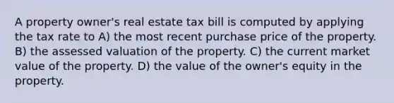 A property owner's real estate tax bill is computed by applying the tax rate to A) the most recent purchase price of the property. B) the assessed valuation of the property. C) the current market value of the property. D) the value of the owner's equity in the property.