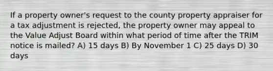 If a property owner's request to the county property appraiser for a tax adjustment is rejected, the property owner may appeal to the Value Adjust Board within what period of time after the TRIM notice is mailed? A) 15 days B) By November 1 C) 25 days D) 30 days