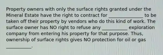 Property owners with only the surface rights granted under the Mineral Estate have the right to contract for _______________ to be taken off their property by vendors who do this kind of work. The surface owner has NO right to refuse any ___________ exploration company from entering his property for that purpose. Thus, ownership of surface rights gives NO protection for oil or gas ___________.