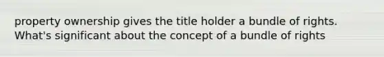 property ownership gives the title holder a bundle of rights. What's significant about the concept of a bundle of rights