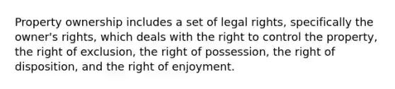 Property ownership includes a set of legal rights, specifically the owner's rights, which deals with the right to control the property, the right of exclusion, the right of possession, the right of disposition, and the right of enjoyment.