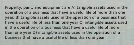 Property, pant, and equipment are A) tangible assets used in the operation of a business that have a useful life of more than one year. B) tangible assets used in the operation of a business that have a useful life of less than one year C) intangible assets used in the operation of a business that have a useful life of more than one year D) intangible assets used in the operation of a business that have a useful life of less than one year