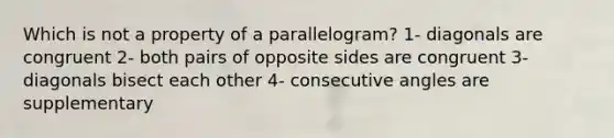 Which is not a property of a parallelogram? 1- diagonals are congruent 2- both pairs of opposite sides are congruent 3- diagonals bisect each other 4- consecutive angles are supplementary