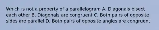 Which is not a property of a parallelogram A. Diagonals bisect each other B. Diagonals are congruent C. Both pairs of opposite sides are parallel D. Both pairs of opposite angles are congruent