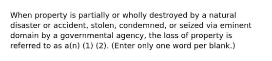 When property is partially or wholly destroyed by a natural disaster or accident, stolen, condemned, or seized via eminent domain by a governmental agency, the loss of property is referred to as a(n) (1) (2). (Enter only one word per blank.)