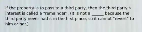 If the property is to pass to a third party, then the third party's interest is called a "remainder". (It is not a ______ because the third party never had it in the first place, so it cannot "revert" to him or her.)