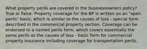 What property perils are covered in the businessowners policy? True or False: Property coverage for the BP is written on an "open perils" basis, which is similar to the causes of loss - special form described in the commercial property section. Coverage can be endorsed to a named perils form, which covers essentially the same perils as the causes of loss - basic form for commercial property insurance including coverage for transportation perils.