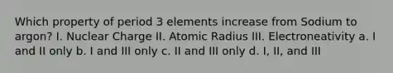 Which property of period 3 elements increase from Sodium to argon? I. Nuclear Charge II. Atomic Radius III. Electroneativity a. I and II only b. I and III only c. II and III only d. I, II, and III