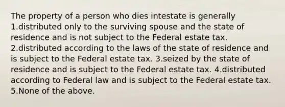 The property of a person who dies intestate is generally 1.distributed only to the surviving spouse and the state of residence and is not subject to the Federal estate tax. 2.distributed according to the laws of the state of residence and is subject to the Federal estate tax. 3.seized by the state of residence and is subject to the Federal estate tax. 4.distributed according to Federal law and is subject to the Federal estate tax. 5.None of the above.