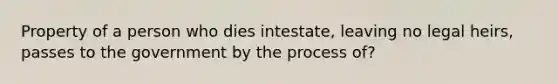 Property of a person who dies intestate, leaving no legal heirs, passes to the government by the process of?