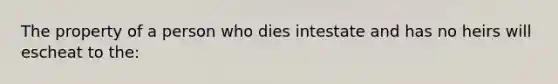 The property of a person who dies intestate and has no heirs will escheat to the: