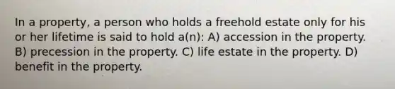 In a property, a person who holds a freehold estate only for his or her lifetime is said to hold a(n): A) accession in the property. B) precession in the property. C) life estate in the property. D) benefit in the property.