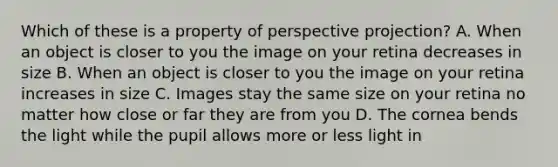 Which of these is a property of perspective projection? A. When an object is closer to you the image on your retina decreases in size B. When an object is closer to you the image on your retina increases in size C. Images stay the same size on your retina no matter how close or far they are from you D. The cornea bends the light while the pupil allows more or less light in