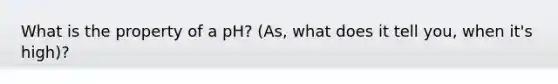 What is the property of a pH? (As, what does it tell you, when it's high)?