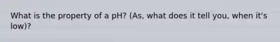 What is the property of a pH? (As, what does it tell you, when it's low)?