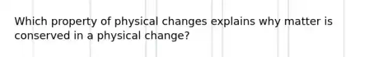 Which property of physical changes explains why matter is conserved in a physical change?