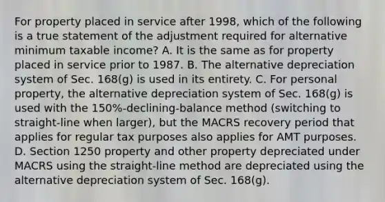 For property placed in service after 1998, which of the following is a true statement of the adjustment required for alternative minimum taxable income? A. It is the same as for property placed in service prior to 1987. B. The alternative depreciation system of Sec. 168(g) is used in its entirety. C. For personal property, the alternative depreciation system of Sec. 168(g) is used with the 150%-declining-balance method (switching to straight-line when larger), but the MACRS recovery period that applies for regular tax purposes also applies for AMT purposes. D. Section 1250 property and other property depreciated under MACRS using the straight-line method are depreciated using the alternative depreciation system of Sec. 168(g).