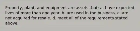 Property, plant, and equipment are assets that: a. have expected lives of more than one year. b. are used in the business. c. are not acquired for resale. d. meet all of the requirements stated above.