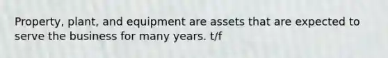 Property, plant, and equipment are assets that are expected to serve the business for many years. t/f