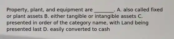 Property, plant, and equipment are ________. A. also called fixed or plant assets B. either tangible or intangible assets C. presented in order of the category name, with Land being presented last D. easily converted to cash