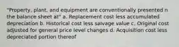 "Property, plant, and equipment are conventionally presented n the balance sheet at" a. Replacement cost less accumulated depreciation b. Historical cost less salvage value c. Original cost adjusted for general price level changes d. Acquisition cost less depreciated portion thereof