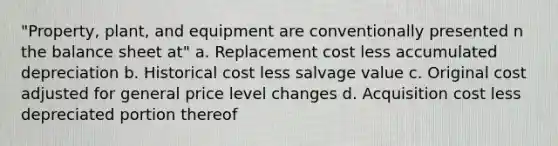 "Property, plant, and equipment are conventionally presented n the balance sheet at" a. Replacement cost less accumulated depreciation b. Historical cost less salvage value c. Original cost adjusted for general price level changes d. Acquisition cost less depreciated portion thereof