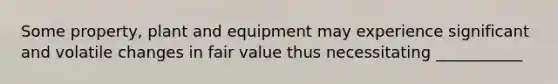 Some property, plant and equipment may experience significant and volatile changes in fair value thus necessitating ___________