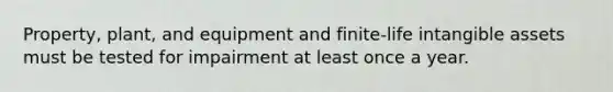 Property, plant, and equipment and finite-life intangible assets must be tested for impairment at least once a year.