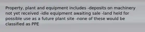 Property, plant and equipment includes -deposits on machinery not yet received -idle equipment awaiting sale -land held for possible use as a future plant site -none of these would be classified as PPE