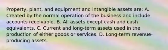 Property, plant, and equipment and intangible assets are: A. Created by the normal operation of the business and include accounts receivable. B. All assets except cash and cash equivalents. C. Current and long-term assets used in the production of either goods or services. D. Long-term revenue-producing assets.