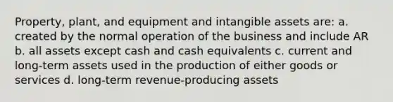 Property, plant, and equipment and <a href='https://www.questionai.com/knowledge/kfaeAOzavC-intangible-assets' class='anchor-knowledge'>intangible assets</a> are: a. created by the normal operation of the business and include AR b. all assets except cash and cash equivalents c. current and long-term assets used in the production of either goods or services d. long-term revenue-producing assets