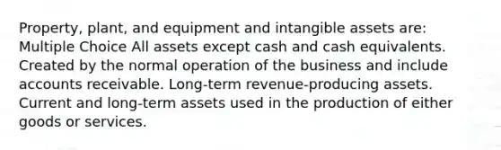 Property, plant, and equipment and intangible assets are: Multiple Choice All assets except cash and cash equivalents. Created by the normal operation of the business and include accounts receivable. Long-term revenue-producing assets. Current and long-term assets used in the production of either goods or services.