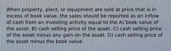 When property, plant, or equipment are sold at price that is in excess of book value, the sales should be reported as an inflow of cash from an investing activity equal to the A) book value of the asset. B) cash selling price of the asset. C) cash selling price of the asset minus any gain on the asset. D) cash selling price of the asset minus the book value.