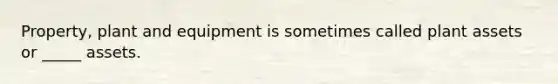 Property, plant and equipment is sometimes called plant assets or _____ assets.