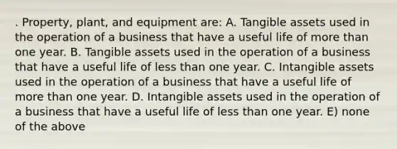 . Property, plant, and equipment are: A. Tangible assets used in the operation of a business that have a useful life of <a href='https://www.questionai.com/knowledge/keWHlEPx42-more-than' class='anchor-knowledge'>more than</a> one year. B. Tangible assets used in the operation of a business that have a useful life of <a href='https://www.questionai.com/knowledge/k7BtlYpAMX-less-than' class='anchor-knowledge'>less than</a> one year. C. <a href='https://www.questionai.com/knowledge/kfaeAOzavC-intangible-assets' class='anchor-knowledge'>intangible assets</a> used in the operation of a business that have a useful life of more than one year. D. Intangible assets used in the operation of a business that have a useful life of less than one year. E) none of the above