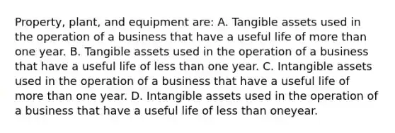 Property, plant, and equipment are: A. Tangible assets used in the operation of a business that have a useful life of more than one year. B. Tangible assets used in the operation of a business that have a useful life of less than one year. C. Intangible assets used in the operation of a business that have a useful life of more than one year. D. Intangible assets used in the operation of a business that have a useful life of less than oneyear.