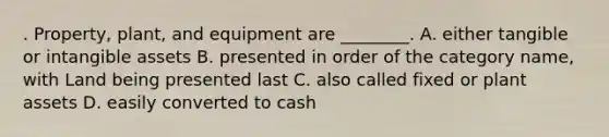 . Property, plant, and equipment are ________. A. either tangible or <a href='https://www.questionai.com/knowledge/kfaeAOzavC-intangible-assets' class='anchor-knowledge'>intangible assets</a> B. presented in order of the category name, with Land being presented last C. also called fixed or plant assets D. easily converted to cash