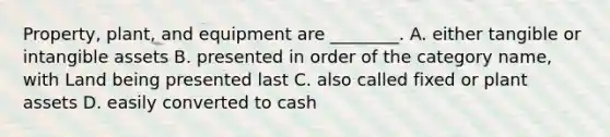 Property, plant, and equipment are ________. A. either tangible or intangible assets B. presented in order of the category name, with Land being presented last C. also called fixed or plant assets D. easily converted to cash